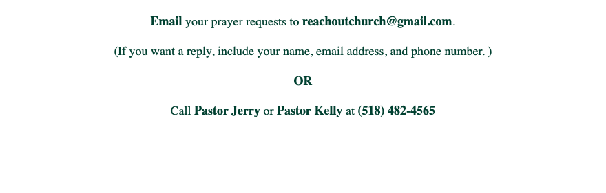 
Email your prayer requests to reachoutchurch@gmail.com. (If you want a reply, include your name, email address, and phone number. ) OR Call Pastor Jerry or Pastor Kelly at (518) 482-4565 
